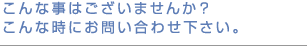 こんな事はございませんか？こんな時にお問い合わせ下さい。